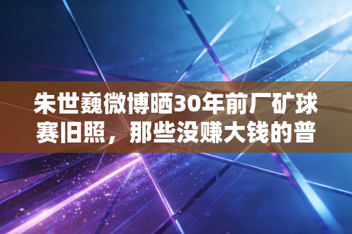 朱世巍微博晒30年前厂矿球赛旧照,那些没赚大钱的普通球迷,才是中国体育的根 朱世巍微博晒30年前厂矿球赛旧照,那些没赚大钱的普通球迷,才是中国体育的根