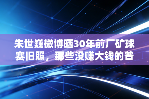 朱世巍微博晒30年前厂矿球赛旧照，那些没赚大钱的普通球迷，才是中国体育的根