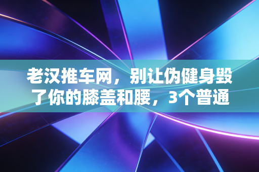 老汉推车网,别让伪健身毁了你的膝盖和腰,3个普通人的运动教训给所有人提个醒 老汉推车网,别让伪健身毁了你的膝盖和腰,3个普通人的运动教训给所有人提个醒