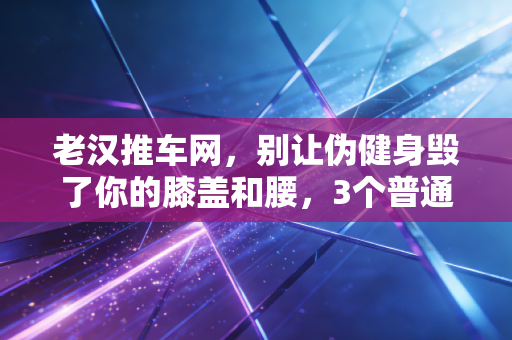 老汉推车网，别让伪健身毁了你的膝盖和腰，3个普通人的运动教训给所有人提个醒