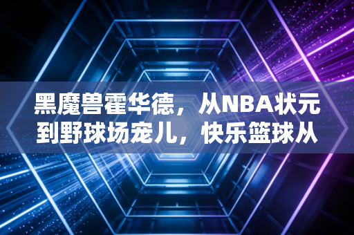 黑魔兽霍华德，从NBA状元到野球场宠儿，快乐篮球从来不是贬义词