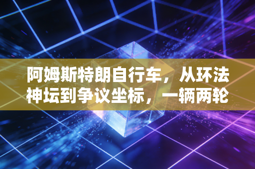 阿姆斯特朗自行车,从环法神坛到争议坐标,一辆两轮车承载的荣耀与人性褶皱 阿姆斯特朗自行车,从环法神坛到争议坐标,一辆两轮车承载的荣耀与人性褶皱
