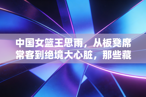中国女篮王思雨，从板凳席常客到绝境大心脏，那些藏在罚球线后的滚烫人生