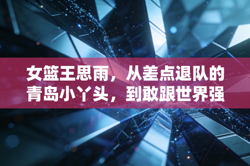 女篮王思雨，从差点退队的青岛小丫头，到敢跟世界强队叫板的大心脏后卫