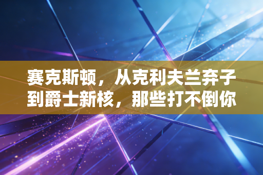 赛克斯顿，从克利夫兰弃子到爵士新核，那些打不倒你的终会让你更强大