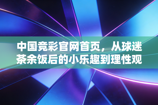 中国竞彩官网首页,从球迷茶余饭后的小乐趣到理性观赛的生活新陪伴 中国竞彩官网首页,从球迷茶余饭后的小乐趣到理性观赛的生活新陪伴