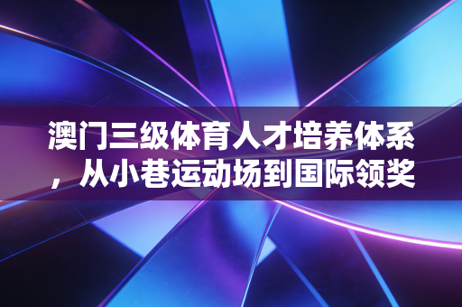 澳门三级体育人才培养体系,从小巷运动场到国际领奖台的平民体育密码 澳门三级体育人才培养体系,从小巷运动场到国际领奖台的平民体育密码