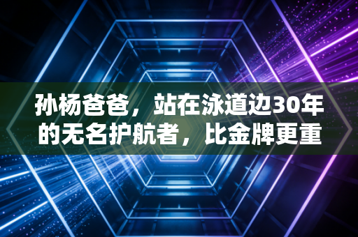 孙杨爸爸，站在泳道边30年的无名护航者，比金牌更重的是教儿子做个站得直的人
