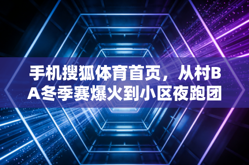 手机搜狐体育首页，从村BA冬季赛爆火到小区夜跑团登报，我看见中国体育的根早就扎在了烟火里