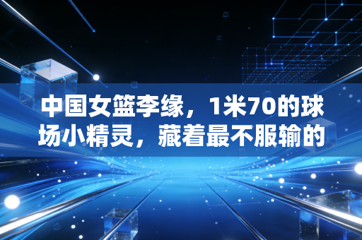 中国女篮李缘,1米70的球场小精灵,藏着最不服输的女篮魂 中国女篮李缘,1米70的球场小精灵,藏着最不服输的女篮魂