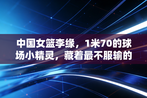 中国女篮李缘，1米70的球场小精灵，藏着最不服输的女篮魂