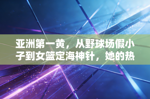 亚洲第一黄，从野球场假小子到女篮定海神针，她的热血比冠军更动人