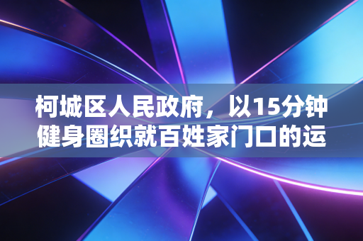柯城区人民政府,以15分钟健身圈织就百姓家门口的运动幸福网 柯城区人民政府,以15分钟健身圈织就百姓家门口的运动幸福网