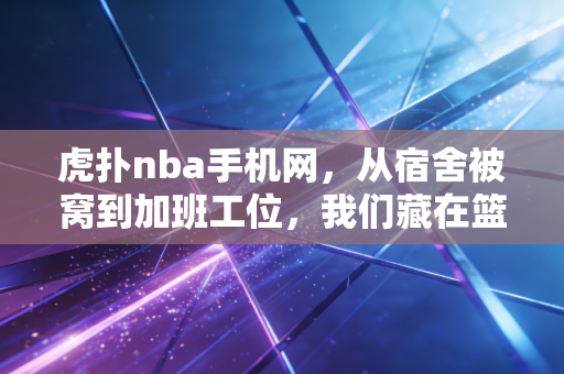 虎扑nba手机网，从宿舍被窝到加班工位，我们藏在篮球论坛里的青春与执念