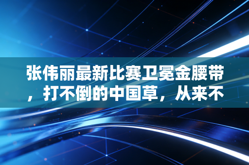 张伟丽最新比赛卫冕金腰带,打不倒的中国草,从来不是天生的王者 张伟丽最新比赛卫冕金腰带,打不倒的中国草,从来不是天生的王者