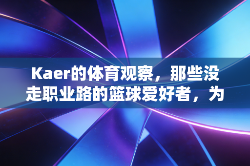 Kaer的体育观察,那些没走职业路的篮球爱好者,为什么还在拼尽全力? Kaer的体育观察,那些没走职业路的篮球爱好者,为什么还在拼尽全力?