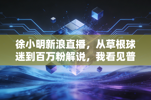 徐小明新浪直播,从草根球迷到百万粉解说,我看见普通人对体育最朴素的热爱 徐小明新浪直播,从草根球迷到百万粉解说,我看见普通人对体育最朴素的热爱
