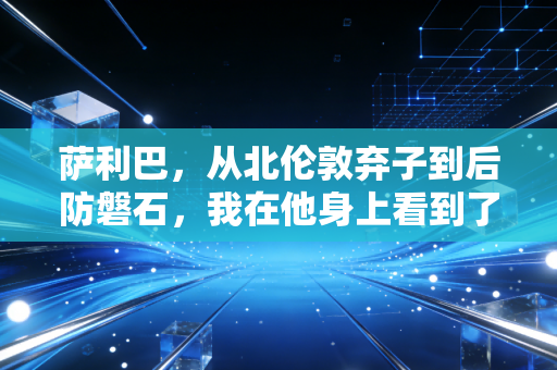 萨利巴，从北伦敦弃子到后防磐石，我在他身上看到了普通人逆袭的所有密码