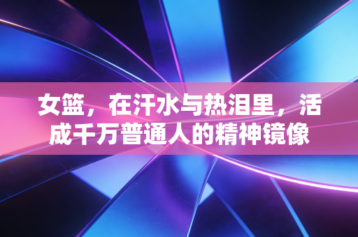 女篮,在汗水与热泪里,活成千万普通人的精神镜像 女篮,在汗水与热泪里,活成千万普通人的精神镜像