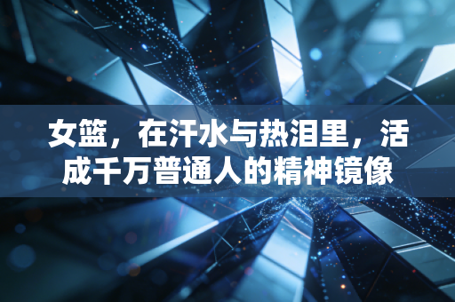 女篮，在汗水与热泪里，活成千万普通人的精神镜像
