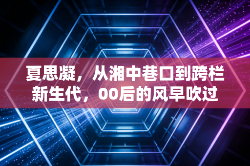 夏思凝，从湘中巷口到跨栏新生代，00后的风早吹过了奖牌榜