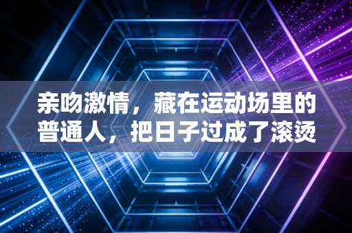 亲吻激情，藏在运动场里的普通人，把日子过成了滚烫的诗