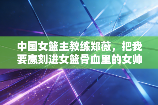 中国女篮主教练郑薇,把我要赢刻进女篮骨血里的女帅标杆 中国女篮主教练郑薇,把我要赢刻进女篮骨血里的女帅标杆