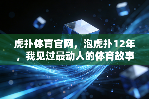 虎扑体育官网,泡虎扑12年,我见过最动人的体育故事从来不在热搜里 虎扑体育官网,泡虎扑12年,我见过最动人的体育故事从来不在热搜里