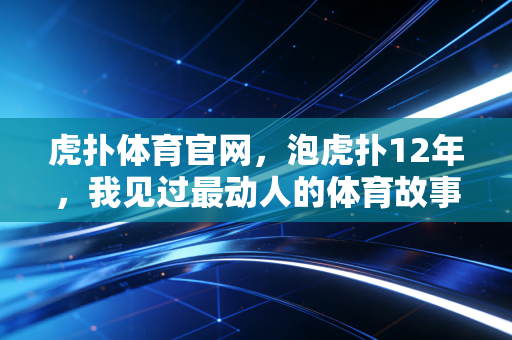 虎扑体育官网,泡虎扑12年,我见过最动人的体育故事从来不在热搜里 虎扑体育官网,泡虎扑12年,我见过最动人的体育故事从来不在热搜里
