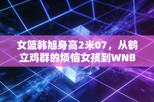 女篮韩旭身高2米07,从鹤立鸡群的烦恼女孩到WNBA赛场上的移动长城 女篮韩旭身高2米07,从鹤立鸡群的烦恼女孩到WNBA赛场上的移动长城