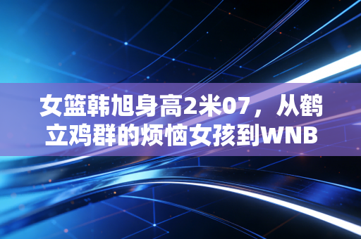 女篮韩旭身高2米07，从鹤立鸡群的烦恼女孩到WNBA赛场上的移动长城
