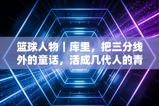 篮球人物|库里,把三分线外的童话,活成几代人的青春坐标 篮球人物|库里,把三分线外的童话,活成几代人的青春坐标