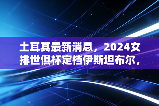 土耳其最新消息，2024女排世俱杯定档伊斯坦布尔，朱婷回归土超引爆新赛季关注热潮