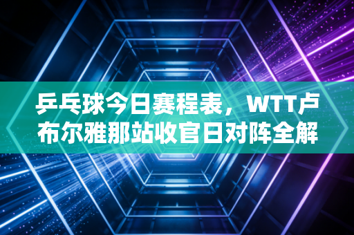 乒乓球今日赛程表,WTT卢布尔雅那站收官日对阵全解析,国乒包揽5冠的最后一关来了 乒乓球今日赛程表,WTT卢布尔雅那站收官日对阵全解析,国乒包揽5冠的最后一关来了