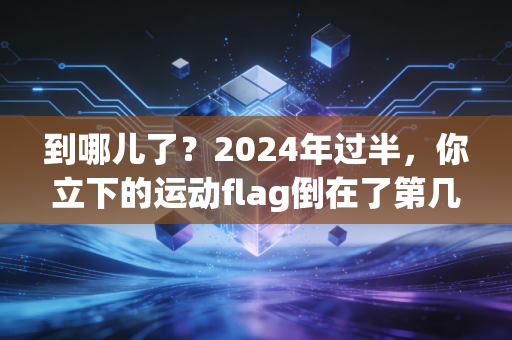 到哪儿了?2024年过半,你立下的运动flag倒在了第几公里 到哪儿了?2024年过半,你立下的运动flag倒在了第几公里