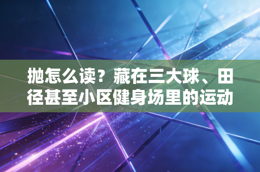 抛怎么读?藏在三大球、田径甚至小区健身场里的运动哲学 抛怎么读?藏在三大球、田径甚至小区健身场里的运动哲学