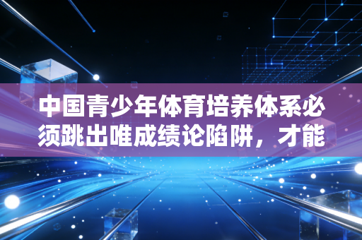 中国青少年体育培养体系必须跳出唯成绩论陷阱,才能真正厚植体育强国的根基 中国青少年体育培养体系必须跳出唯成绩论陷阱,才能真正厚植体育强国的根基