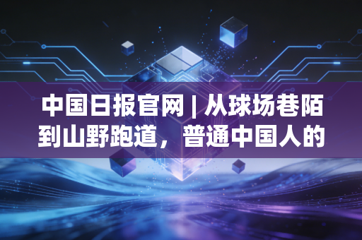 中国日报官网 | 从球场巷陌到山野跑道,普通中国人的体育故事里藏着最鲜活的产业底气 中国日报官网 | 从球场巷陌到山野跑道,普通中国人的体育故事里藏着最鲜活的产业底气