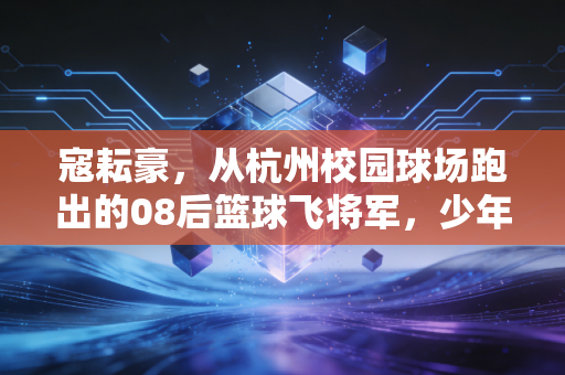 寇耘豪,从杭州校园球场跑出的08后篮球飞将军,少年的热血远不止下个我上 寇耘豪,从杭州校园球场跑出的08后篮球飞将军,少年的热血远不止下个我上