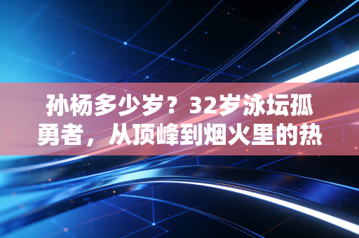 孙杨多少岁?32岁泳坛孤勇者,从顶峰到烟火里的热爱从未降温 孙杨多少岁?32岁泳坛孤勇者,从顶峰到烟火里的热爱从未降温