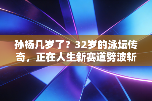 孙杨几岁了？32岁的泳坛传奇，正在人生新赛道劈波斩浪