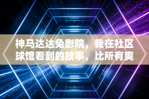 神马达达兔影院,我在社区球馆看到的故事,比所有爽片都燃 神马达达兔影院,我在社区球馆看到的故事,比所有爽片都燃