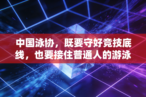 中国泳协,既要守好竞技底线,也要接住普通人的游泳热期盼 中国泳协,既要守好竞技底线,也要接住普通人的游泳热期盼