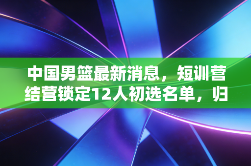 中国男篮最新消息,短训营结营锁定12人初选名单,归化政策调整+青年军崛起能否走出低谷? 中国男篮最新消息,短训营结营锁定12人初选名单,归化政策调整+青年军崛起能否走出低谷?