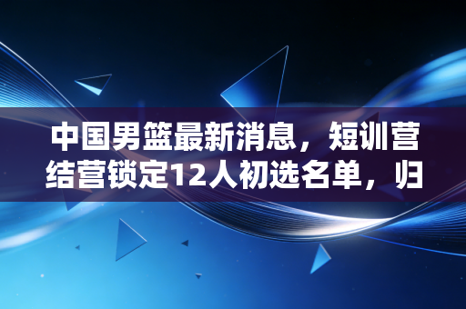 中国男篮最新消息,短训营结营锁定12人初选名单,归化政策调整+青年军崛起能否走出低谷? 中国男篮最新消息,短训营结营锁定12人初选名单,归化政策调整+青年军崛起能否走出低谷?