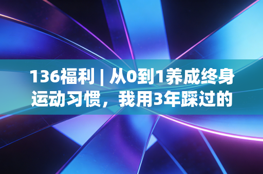 136福利 | 从0到1养成终身运动习惯,我用3年踩过的坑、省过的钱、收获的好身体全给你整理好了 136福利 | 从0到1养成终身运动习惯,我用3年踩过的坑、省过的钱、收获的好身体全给你整理好了