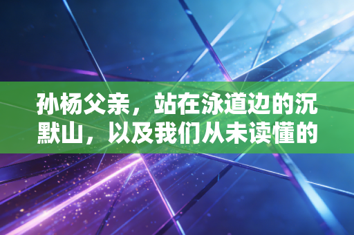 孙杨父亲,站在泳道边的沉默山,以及我们从未读懂的中国式父爱 孙杨父亲,站在泳道边的沉默山,以及我们从未读懂的中国式父爱