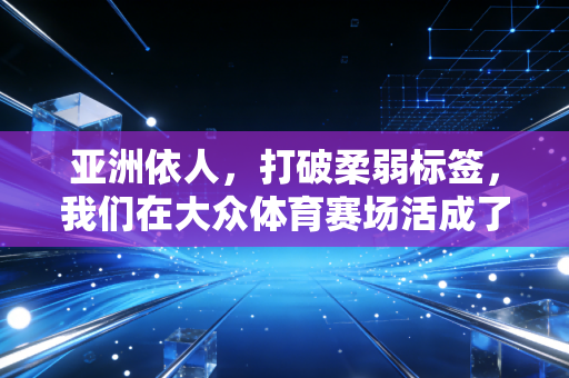 亚洲依人,打破柔弱标签,我们在大众体育赛场活成了自己的冠军 亚洲依人,打破柔弱标签,我们在大众体育赛场活成了自己的冠军