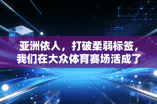亚洲依人,打破柔弱标签,我们在大众体育赛场活成了自己的冠军 亚洲依人,打破柔弱标签,我们在大众体育赛场活成了自己的冠军