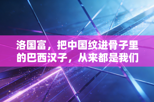洛国富,把中国纹进骨子里的巴西汉子,从来都是我们的自己人 洛国富,把中国纹进骨子里的巴西汉子,从来都是我们的自己人